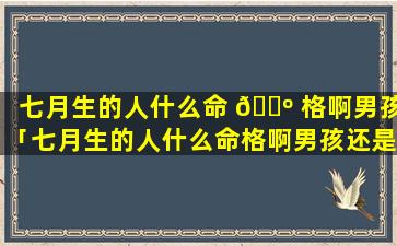 七月生的人什么命 🌺 格啊男孩「七月生的人什么命格啊男孩还是女孩」